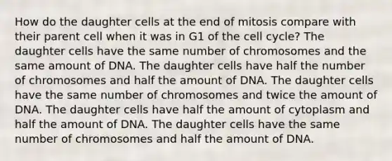 How do the daughter cells at the end of mitosis compare with their parent cell when it was in G1 of the cell cycle? The daughter cells have the same number of chromosomes and the same amount of DNA. The daughter cells have half the number of chromosomes and half the amount of DNA. The daughter cells have the same number of chromosomes and twice the amount of DNA. The daughter cells have half the amount of cytoplasm and half the amount of DNA. The daughter cells have the same number of chromosomes and half the amount of DNA.