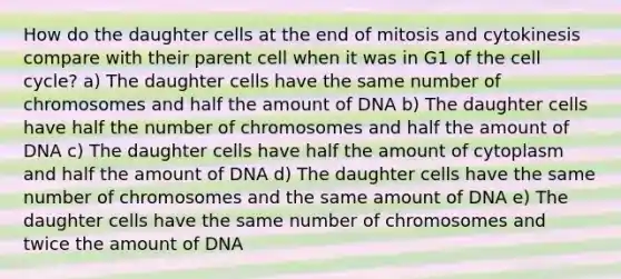 How do the daughter cells at the end of mitosis and cytokinesis compare with their parent cell when it was in G1 of the <a href='https://www.questionai.com/knowledge/keQNMM7c75-cell-cycle' class='anchor-knowledge'>cell cycle</a>? a) The daughter cells have the same number of chromosomes and half the amount of DNA b) The daughter cells have half the number of chromosomes and half the amount of DNA c) The daughter cells have half the amount of cytoplasm and half the amount of DNA d) The daughter cells have the same number of chromosomes and the same amount of DNA e) The daughter cells have the same number of chromosomes and twice the amount of DNA