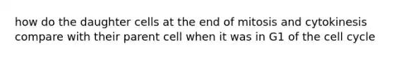 how do the daughter cells at the end of mitosis and cytokinesis compare with their parent cell when it was in G1 of the cell cycle