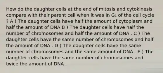 How do the daughter cells at the end of mitosis and cytokinesis compare with their parent cell when it was in G₁ of the cell cycle ? A ) The daughter cells have half the amount of cytoplasm and half the amount of DNA B ) The daughter cells have half the number of chromosomes and half the amount of DNA . C ) The daughter cells have the same number of chromosomes and half the amount of DNA . D ) The daughter cells have the same number of chromosomes and the same amount of DNA . E ) The daughter cells have the same number of chromosomes and twice the amount of DNA .