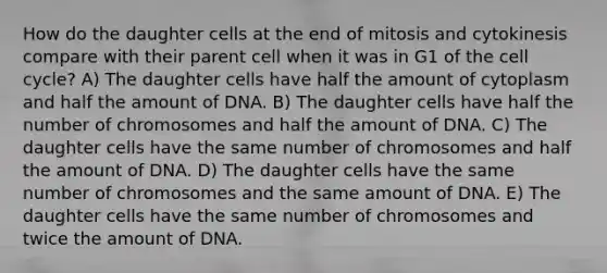 How do the daughter cells at the end of mitosis and cytokinesis compare with their parent cell when it was in G1 of the <a href='https://www.questionai.com/knowledge/keQNMM7c75-cell-cycle' class='anchor-knowledge'>cell cycle</a>? A) The daughter cells have half the amount of cytoplasm and half the amount of DNA. B) The daughter cells have half the number of chromosomes and half the amount of DNA. C) The daughter cells have the same number of chromosomes and half the amount of DNA. D) The daughter cells have the same number of chromosomes and the same amount of DNA. E) The daughter cells have the same number of chromosomes and twice the amount of DNA.