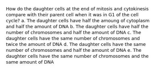 How do the daughter cells at the end of mitosis and cytokinesis compare with their parent cell when it was in G1 of the cell cycle? a. The daughter cells have half the amoung of cytoplasm and half the amount of DNA b. The daughter cells have half the number of chromosomes and half the amount of DNA c. The daughter cells have the same number of chromosomes and twice the amount of DNA d. The daughter cells have the same number of chromosomes and half the amount of DNA e. The daughter cells have the same number of chromosomes and the same amount of DNA