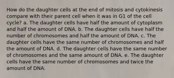 How do the daughter cells at the end of mitosis and cytokinesis compare with their parent cell when it was in G1 of the <a href='https://www.questionai.com/knowledge/keQNMM7c75-cell-cycle' class='anchor-knowledge'>cell cycle</a>? a. The daughter cells have half the amount of cytoplasm and half the amount of DNA. b. The daughter cells have half the number of chromosomes and half the amount of DNA. c. The daughter cells have the same number of chromosomes and half the amount of DNA. d. The daughter cells have the same number of chromosomes and the same amount of DNA. e. The daughter cells have the same number of chromosomes and twice the amount of DNA.