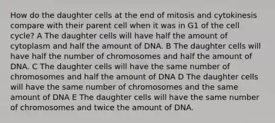 How do the daughter cells at the end of mitosis and cytokinesis compare with their parent cell when it was in G1 of the cell cycle? A The daughter cells will have half the amount of cytoplasm and half the amount of DNA. B The daughter cells will have half the number of chromosomes and half the amount of DNA. C The daughter cells will have the same number of chromosomes and half the amount of DNA D The daughter cells will have the same number of chromosomes and the same amount of DNA E The daughter cells will have the same number of chromosomes and twice the amount of DNA.