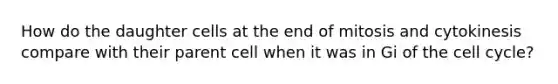 How do the daughter cells at the end of mitosis and cytokinesis compare with their parent cell when it was in Gi of the cell cycle?