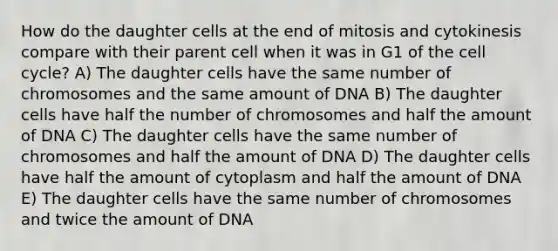 How do the daughter cells at the end of mitosis and cytokinesis compare with their parent cell when it was in G1 of the cell cycle? A) The daughter cells have the same number of chromosomes and the same amount of DNA B) The daughter cells have half the number of chromosomes and half the amount of DNA C) The daughter cells have the same number of chromosomes and half the amount of DNA D) The daughter cells have half the amount of cytoplasm and half the amount of DNA E) The daughter cells have the same number of chromosomes and twice the amount of DNA