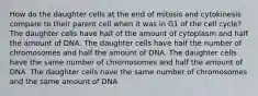 How do the daughter cells at the end of mitosis and cytokinesis compare to their parent cell when it was in G1 of the cell cycle? The daughter cells have half of the amount of cytoplasm and half the amount of DNA. The daughter cells have half the number of chromosomes and half the amount of DNA. The daughter cells have the same number of chromosomes and half the amount of DNA. The daughter cells have the same number of chromosomes and the same amount of DNA