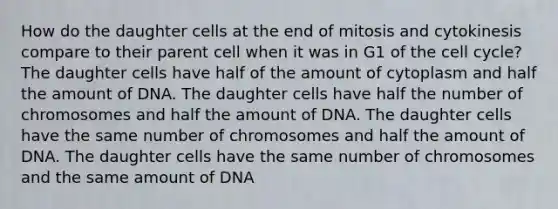 How do the daughter cells at the end of mitosis and cytokinesis compare to their parent cell when it was in G1 of the cell cycle? The daughter cells have half of the amount of cytoplasm and half the amount of DNA. The daughter cells have half the number of chromosomes and half the amount of DNA. The daughter cells have the same number of chromosomes and half the amount of DNA. The daughter cells have the same number of chromosomes and the same amount of DNA