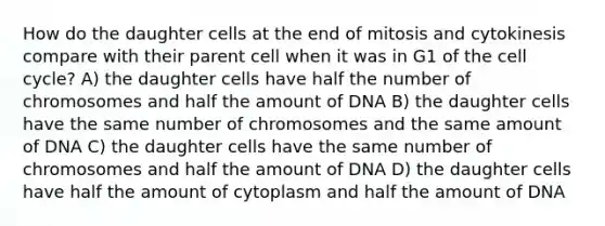 How do the daughter cells at the end of mitosis and cytokinesis compare with their parent cell when it was in G1 of the <a href='https://www.questionai.com/knowledge/keQNMM7c75-cell-cycle' class='anchor-knowledge'>cell cycle</a>? A) the daughter cells have half the number of chromosomes and half the amount of DNA B) the daughter cells have the same number of chromosomes and the same amount of DNA C) the daughter cells have the same number of chromosomes and half the amount of DNA D) the daughter cells have half the amount of cytoplasm and half the amount of DNA