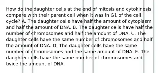 How do the daughter cells at the end of mitosis and cytokinesis compare with their parent cell when it was in G1 of the cell cycle? A. The daughter cells have half the amount of cytoplasm and half the amount of DNA. B. The daughter cells have half the number of chromosomes and half the amount of DNA. C. The daughter cells have the same number of chromosomes and half the amount of DNA. D. The daughter cells have the same number of chromosomes and the same amount of DNA. E. The daughter cells have the same number of chromosomes and twice the amount of DNA.