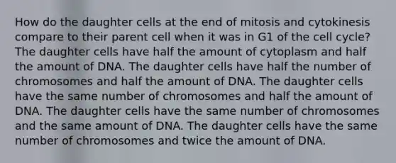 How do the daughter cells at the end of mitosis and cytokinesis compare to their parent cell when it was in G1 of the cell cycle? The daughter cells have half the amount of cytoplasm and half the amount of DNA. The daughter cells have half the number of chromosomes and half the amount of DNA. The daughter cells have the same number of chromosomes and half the amount of DNA. The daughter cells have the same number of chromosomes and the same amount of DNA. The daughter cells have the same number of chromosomes and twice the amount of DNA.