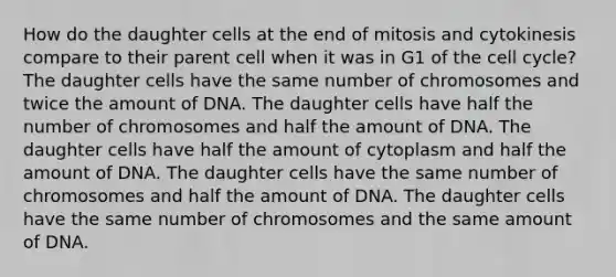 How do the daughter cells at the end of mitosis and cytokinesis compare to their parent cell when it was in G1 of the <a href='https://www.questionai.com/knowledge/keQNMM7c75-cell-cycle' class='anchor-knowledge'>cell cycle</a>? The daughter cells have the same number of chromosomes and twice the amount of DNA. The daughter cells have half the number of chromosomes and half the amount of DNA. The daughter cells have half the amount of cytoplasm and half the amount of DNA. The daughter cells have the same number of chromosomes and half the amount of DNA. The daughter cells have the same number of chromosomes and the same amount of DNA.