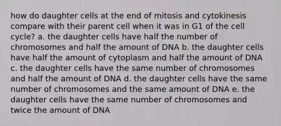 how do daughter cells at the end of mitosis and cytokinesis compare with their parent cell when it was in G1 of the cell cycle? a. the daughter cells have half the number of chromosomes and half the amount of DNA b. the daughter cells have half the amount of cytoplasm and half the amount of DNA c. the daughter cells have the same number of chromosomes and half the amount of DNA d. the daughter cells have the same number of chromosomes and the same amount of DNA e. the daughter cells have the same number of chromosomes and twice the amount of DNA