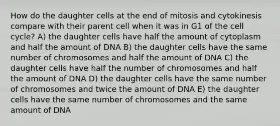 How do the daughter cells at the end of mitosis and cytokinesis compare with their parent cell when it was in G1 of the cell cycle? A) the daughter cells have half the amount of cytoplasm and half the amount of DNA B) the daughter cells have the same number of chromosomes and half the amount of DNA C) the daughter cells have half the number of chromosomes and half the amount of DNA D) the daughter cells have the same number of chromosomes and twice the amount of DNA E) the daughter cells have the same number of chromosomes and the same amount of DNA