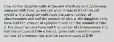 How do the daughter cells at the end of mitosis and cytokinesis compare with their parent cell when it was in G1 of the cell cycle? a. the daughter cells have the same number of chromosomes and half the amount of DNA b. the daughter cells have half the amount of cytoplasm and half the amount of DNA c. the daughter cells have half the number of chromosomes and half the amount of DNA d.the daughter cells have the same number of chromosomes and the same amount of DNA