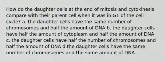 How do the daughter cells at the end of mitosis and cytokinesis compare with their parent cell when it was in G1 of the <a href='https://www.questionai.com/knowledge/keQNMM7c75-cell-cycle' class='anchor-knowledge'>cell cycle</a>? a. the daughter cells have the same number of chromosomes and half the amount of DNA b. the daughter cells have half the amount of cytoplasm and half the amount of DNA c. the daughter cells have half the number of chromosomes and half the amount of DNA d.the daughter cells have the same number of chromosomes and the same amount of DNA