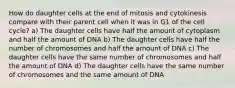 How do daughter cells at the end of mitosis and cytokinesis compare with their parent cell when it was in G1 of the cell cycle? a) The daughter cells have half the amount of cytoplasm and half the amount of DNA b) The daughter cells have half the number of chromosomes and half the amount of DNA c) The daughter cells have the same number of chromosomes and half the amount of DNA d) The daughter cells have the same number of chromosomes and the same amount of DNA