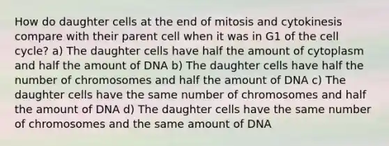 How do daughter cells at the end of mitosis and cytokinesis compare with their parent cell when it was in G1 of the cell cycle? a) The daughter cells have half the amount of cytoplasm and half the amount of DNA b) The daughter cells have half the number of chromosomes and half the amount of DNA c) The daughter cells have the same number of chromosomes and half the amount of DNA d) The daughter cells have the same number of chromosomes and the same amount of DNA