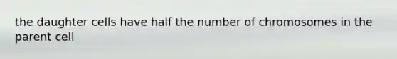 the daughter cells have half the number of chromosomes in the parent cell