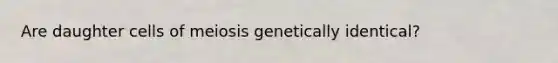 Are daughter cells of meiosis genetically identical?