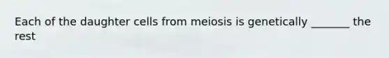 Each of the daughter cells from meiosis is genetically _______ the rest