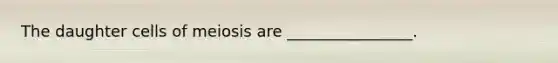 The daughter cells of meiosis are ________________.