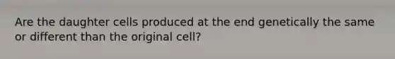 Are the daughter cells produced at the end genetically the same or different than the original cell?