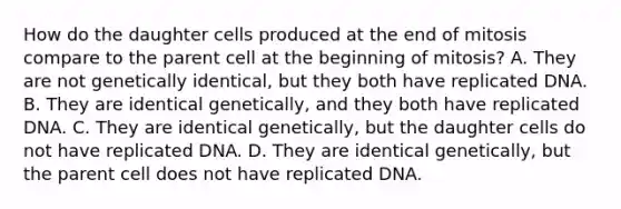 How do the daughter cells produced at the end of mitosis compare to the parent cell at the beginning of mitosis? A. They are not genetically identical, but they both have replicated DNA. B. They are identical genetically, and they both have replicated DNA. C. They are identical genetically, but the daughter cells do not have replicated DNA. D. They are identical genetically, but the parent cell does not have replicated DNA.