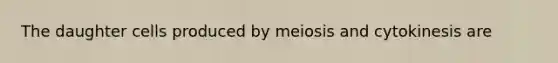 The daughter cells produced by meiosis and cytokinesis are