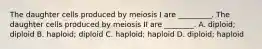 The daughter cells produced by meiosis I are _________. The daughter cells produced by meiosis II are ________. A. diploid; diploid B. haploid; diploid C. haploid; haploid D. diploid; haploid