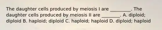 The daughter cells produced by meiosis I are _________. The daughter cells produced by meiosis II are ________. A. diploid; diploid B. haploid; diploid C. haploid; haploid D. diploid; haploid