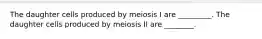 The daughter cells produced by meiosis I are _________. The daughter cells produced by meiosis II are ________.