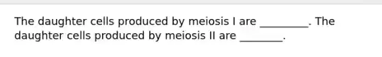 The daughter cells produced by meiosis I are _________. The daughter cells produced by meiosis II are ________.