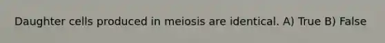 Daughter cells produced in meiosis are identical. A) True B) False