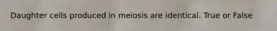 Daughter cells produced in meiosis are identical. True or False