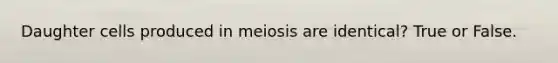 Daughter cells produced in meiosis are identical? True or False.