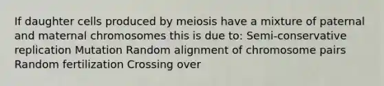 If daughter cells produced by meiosis have a mixture of paternal and maternal chromosomes this is due to: Semi-conservative replication Mutation Random alignment of chromosome pairs Random fertilization Crossing over