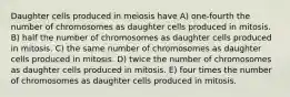 Daughter cells produced in meiosis have A) one-fourth the number of chromosomes as daughter cells produced in mitosis. B) half the number of chromosomes as daughter cells produced in mitosis. C) the same number of chromosomes as daughter cells produced in mitosis. D) twice the number of chromosomes as daughter cells produced in mitosis. E) four times the number of chromosomes as daughter cells produced in mitosis.