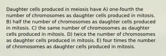 Daughter cells produced in meiosis have A) one-fourth the number of chromosomes as daughter cells produced in mitosis. B) half the number of chromosomes as daughter cells produced in mitosis. C) the same number of chromosomes as daughter cells produced in mitosis. D) twice the number of chromosomes as daughter cells produced in mitosis. E) four times the number of chromosomes as daughter cells produced in mitosis.