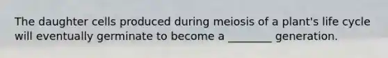 The daughter cells produced during meiosis of a plant's life cycle will eventually germinate to become a ________ generation.