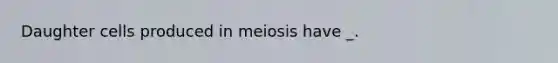 Daughter cells produced in meiosis have _.