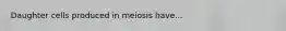 Daughter cells produced in meiosis have...