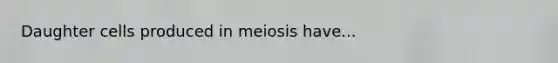 Daughter cells produced in meiosis have...