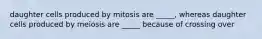 daughter cells produced by mitosis are _____, whereas daughter cells produced by meiosis are _____ because of crossing over