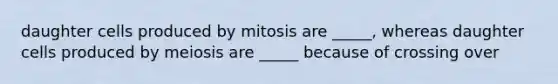 daughter cells produced by mitosis are _____, whereas daughter cells produced by meiosis are _____ because of crossing over