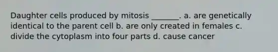 Daughter cells produced by mitosis _______. a. are genetically identical to the parent cell b. are only created in females c. divide the cytoplasm into four parts d. cause cancer