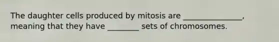 The daughter cells produced by mitosis are _______________, meaning that they have ________ sets of chromosomes.