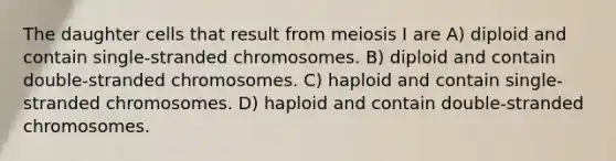 The daughter cells that result from meiosis I are A) diploid and contain single-stranded chromosomes. B) diploid and contain double-stranded chromosomes. C) haploid and contain single-stranded chromosomes. D) haploid and contain double-stranded chromosomes.