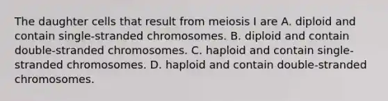 The daughter cells that result from meiosis I are A. diploid and contain single-stranded chromosomes. B. diploid and contain double-stranded chromosomes. C. haploid and contain single-stranded chromosomes. D. haploid and contain double-stranded chromosomes.