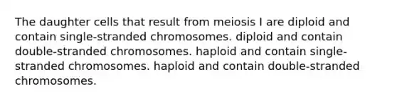 The daughter cells that result from meiosis I are diploid and contain single-stranded chromosomes. diploid and contain double-stranded chromosomes. haploid and contain single-stranded chromosomes. haploid and contain double-stranded chromosomes.